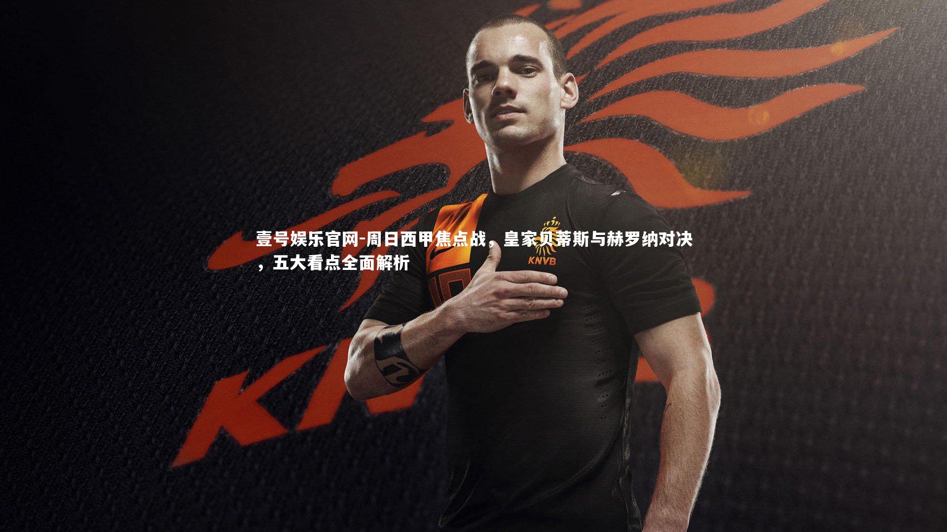 壹号娱乐官网-周日西甲焦点战，皇家贝蒂斯与赫罗纳对决，五大看点全面解析