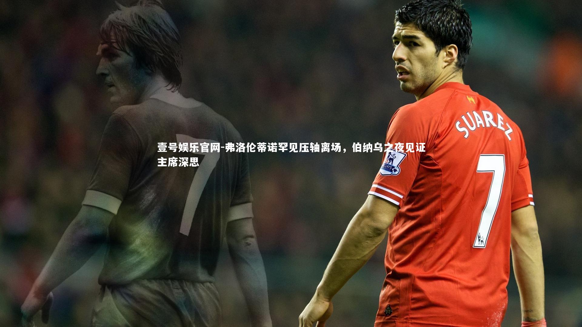 弗洛伦蒂诺罕见压轴离场，伯纳乌之夜见证主席深思